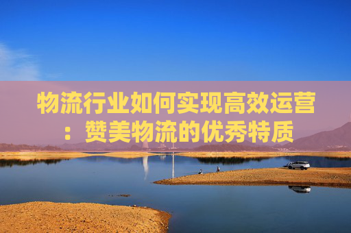 物流行业如何实现高效运营：赞美物流的优秀特质