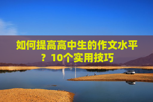 如何提高高中生的作文水平？10个实用技巧