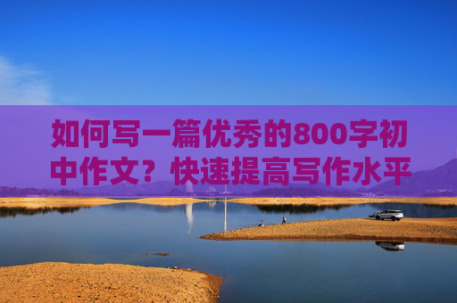 如何写一篇优秀的800字初中作文？快速提高写作水平！