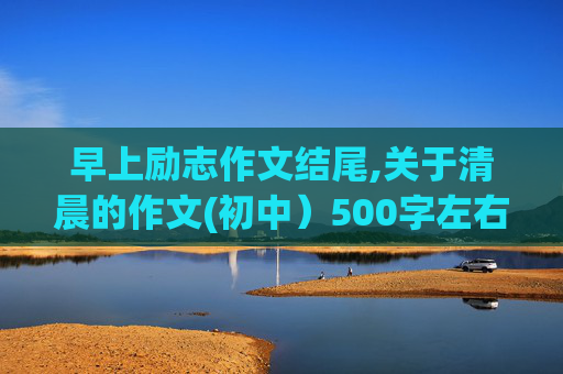 早上励志作文结尾,关于清晨的作文(初中）500字左右