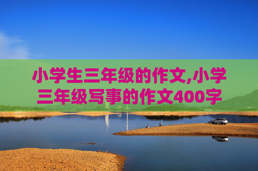 小学生三年级的作文,小学三年级写事的作文400字