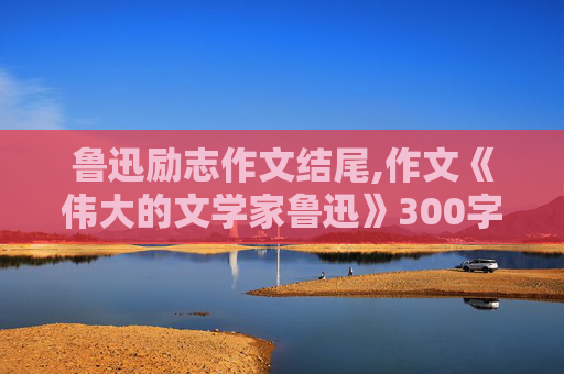 鲁迅励志作文结尾,作文《伟大的文学家鲁迅》300字