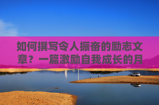 如何撰写令人振奋的励志文章？一篇激励自我成长的月考作文