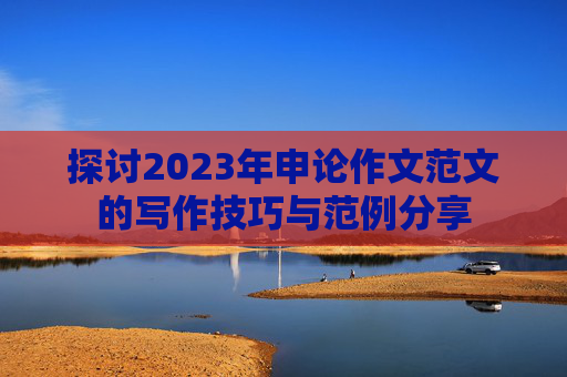 探讨2023年申论作文范文的写作技巧与范例分享