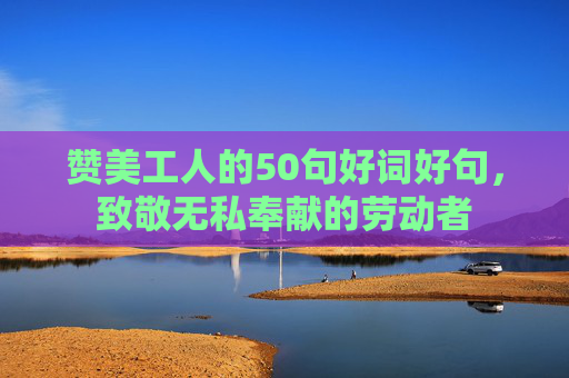 赞美工人的50句好词好句，致敬无私奉献的劳动者