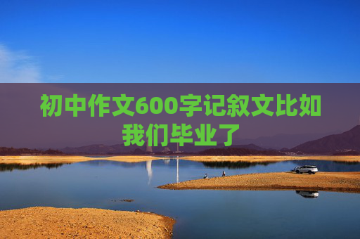 初中作文600字记叙文比如我们毕业了