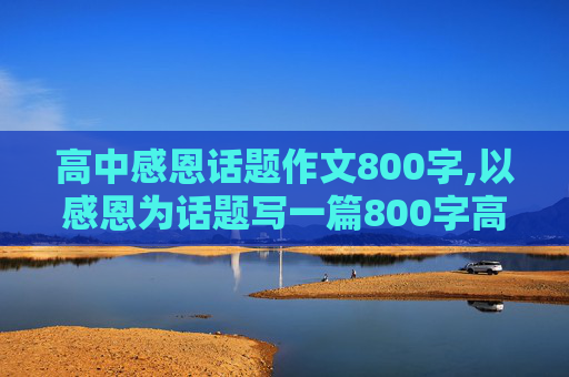 高中感恩话题作文800字,以感恩为话题写一篇800字高中作文 不得出现感恩的字眼