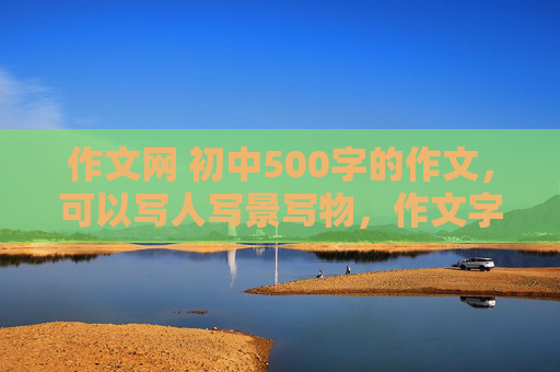 作文网 初中500字的作文，可以写人写景写物，作文字数500