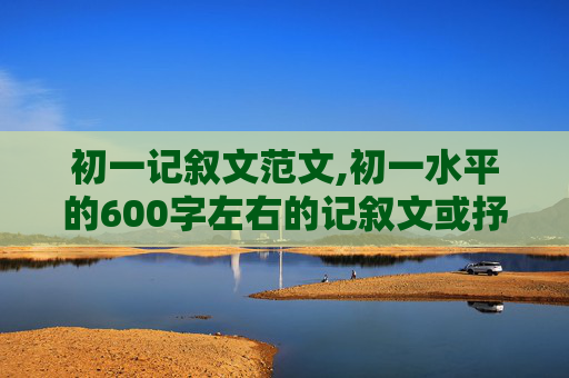 初一记叙文范文,初一水平的600字左右的记叙文或抒情的文章