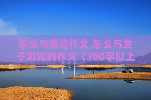 怎么写游览作文,怎么写关于游览的作文（300字以上）