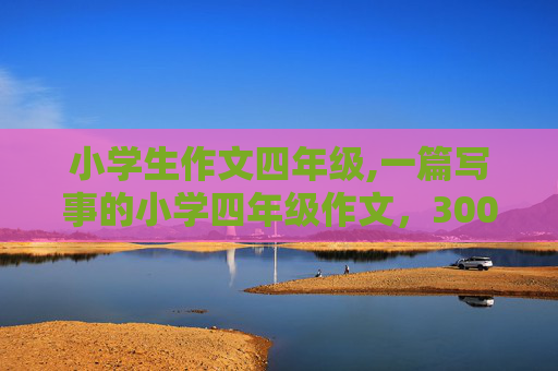 小学生作文四年级,一篇写事的小学四年级作文，300到400字，不要超出400字，随便什么题目，麻烦快点