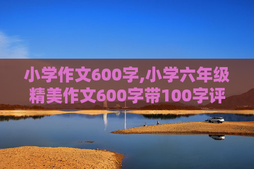 小学作文600字,小学六年级精美作文600字带100字评语 紧急