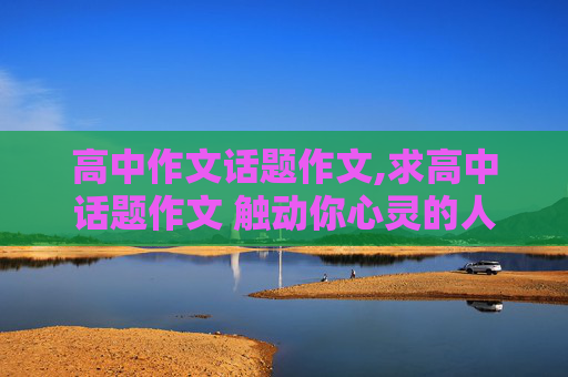 高中作文话题作文,求高中话题作文 触动你心灵的人或事！！800字左右，十万火急啊！！！！