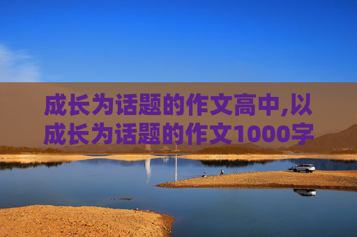 成长为话题的作文高中,以成长为话题的作文1000字