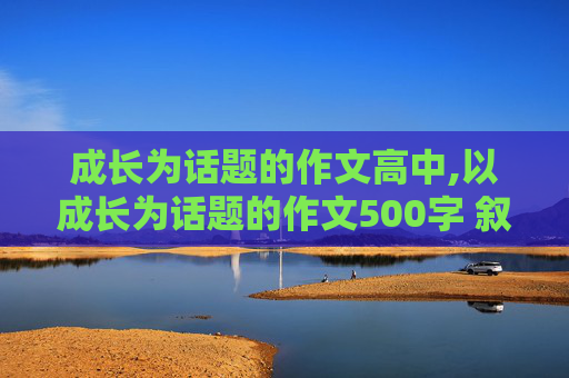 成长为话题的作文高中,以成长为话题的作文500字 叙述自己成长难以忘怀的人或事 快一点啊 我要写作业