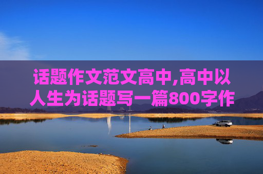 话题作文范文高中,高中以人生为话题写一篇800字作文范文大全