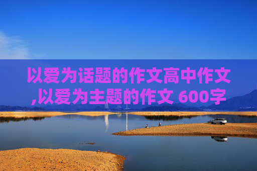 以爱为话题的作文高中作文,以爱为主题的作文 600字以上