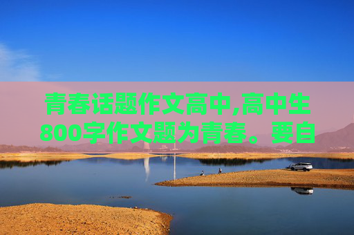 青春话题作文高中,高中生800字作文题为青春。要自己写的不要去抄名家的作文