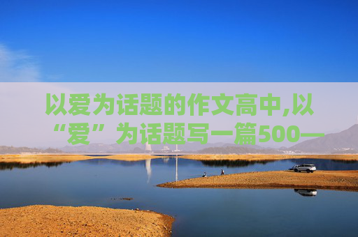 以爱为话题的作文高中,以“爱”为话题写一篇500—800字的作文！