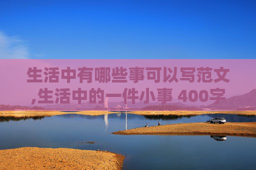 生活中有哪些事可以写范文,生活中的一件小事 400字