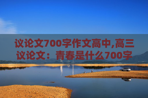 议论文700字作文高中,高三议论文：青春是什么700字