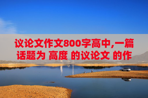 议论文作文800字高中,一篇话题为 高度 的议论文 的作文.字数800字