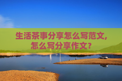 生活茶事分享怎么写范文,怎么写分享作文？