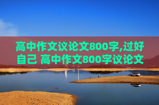 高中作文议论文800字,过好自己 高中作文800字议论文