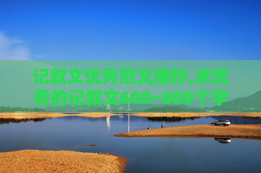 记叙文优秀范文摘抄,求优秀的记叙文600~800个字，带点评，越多越好，我们老师让做摘抄。全符合要求的得悬赏80分。