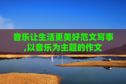 音乐让生活更美好范文写事,以音乐为主题的作文