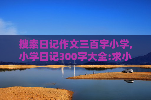 搜索日记作文三百字小学,小学日记300字大全:求小学300字日记