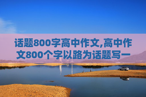 话题800字高中作文,高中作文800个字以路为话题写一篇作文