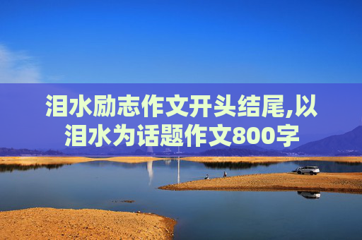 泪水励志作文开头结尾,以泪水为话题作文800字