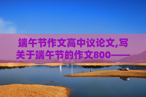 端午节作文高中议论文,写关于端午节的作文800——1000字