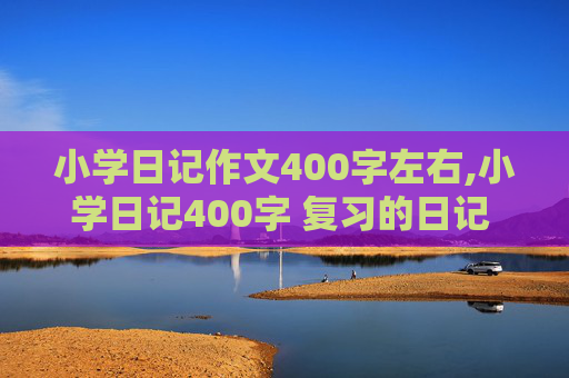 小学日记作文400字左右,小学日记400字 复习的日记 谁帮我弄一篇