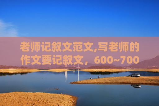 老师记叙文范文,写老师的作文要记叙文，600~700字，初中的