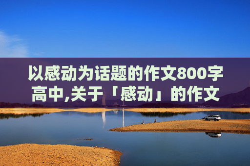 以感动为话题的作文800字高中,关于「感动」的作文，800字