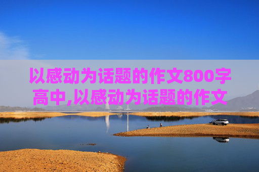 以感动为话题的作文800字高中,以感动为话题的作文800字（有题目）