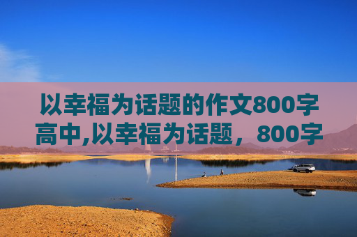 以幸福为话题的作文800字高中,以幸福为话题，800字，高中作文，最好是议论性散文