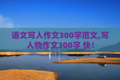 语文写人作文300字范文,写人物作文300字 快！