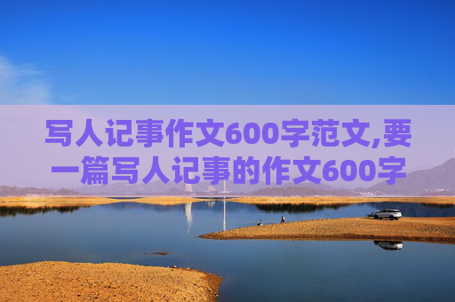 写人记事作文600字范文,要一篇写人记事的作文600字。急急急······