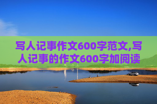 写人记事作文600字范文,写人记事的作文600字加阅读心得加题目。