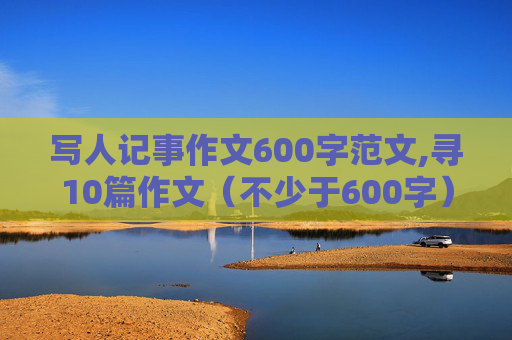 写人记事作文600字范文,寻10篇作文（不少于600字）~~~~写人，写事各五篇~~