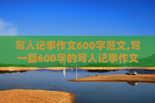 写人记事作文600字范文,写一篇600字的写人记事作文