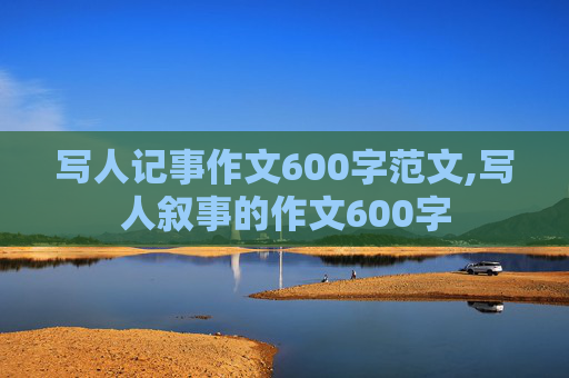 写人记事作文600字范文,写人叙事的作文600字