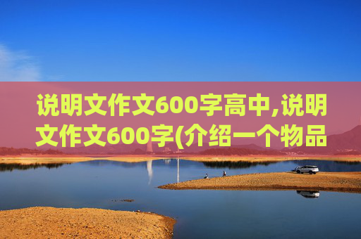 说明文作文600字高中,说明文作文600字(介绍一个物品)