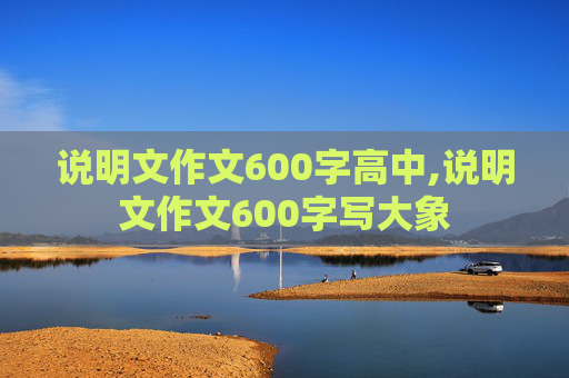 说明文作文600字高中,说明文作文600字写大象