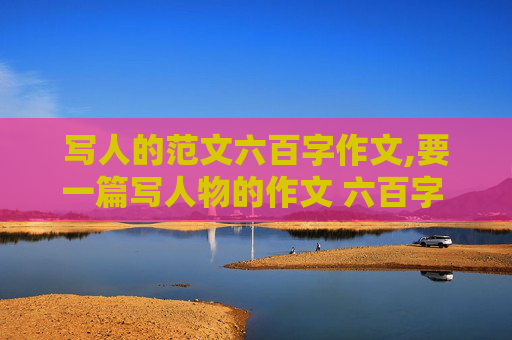 写人的范文六百字作文,要一篇写人物的作文 六百字 要求突出人物个性