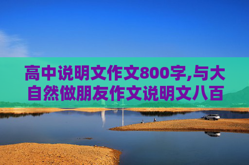 高中说明文作文800字,与大自然做朋友作文说明文八百字