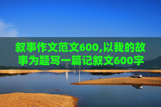 叙事作文范文600,以我的故事为题写一篇记叙文600字